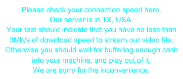 Please check your connection speed here. Our server is in TX, USA. Your test should indicate that you have no less than 3Mb/s of download speed to stream our video file.Otherwise you should wait for buffering enough cash into your machine, and play out of it.We are sorry for the inconvenience.